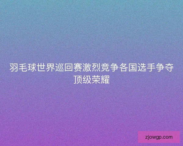 羽毛球世界巡回赛激烈竞争各国选手争夺顶级荣耀